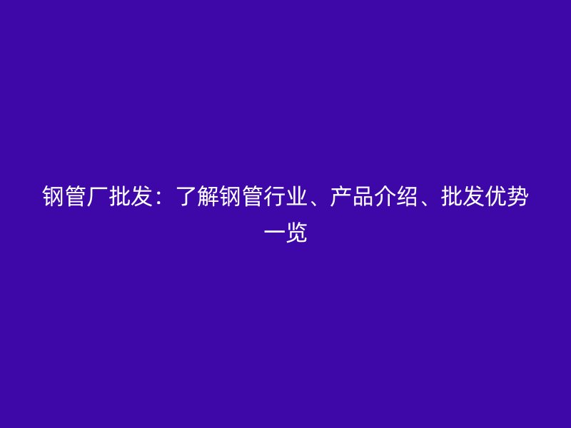 鋼管廠批發(fā)：了解鋼管行業(yè)、產(chǎn)品介紹、批發(fā)優(yōu)勢(shì)一覽
