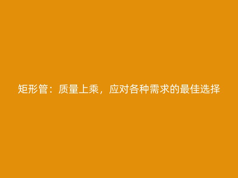 矩形管：質(zhì)量上乘，應(yīng)對(duì)各種需求的最佳選擇