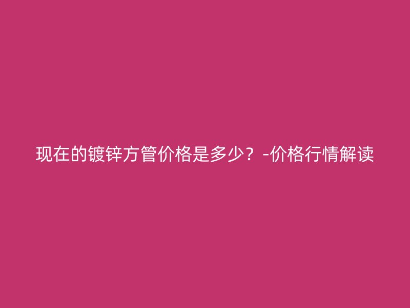 現(xiàn)在的鍍鋅方管價格是多少？-價格行情解讀