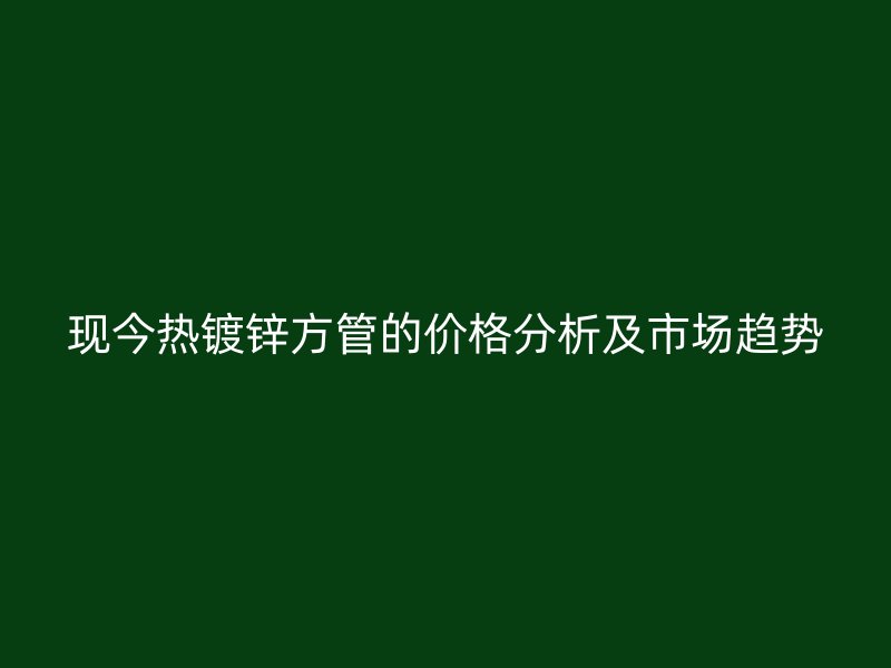 現(xiàn)今熱鍍鋅方管的價(jià)格分析及市場(chǎng)趨勢(shì)