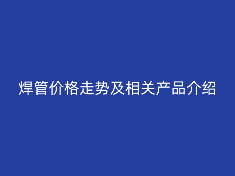 焊管價(jià)格走勢(shì)及相關(guān)產(chǎn)品介紹
