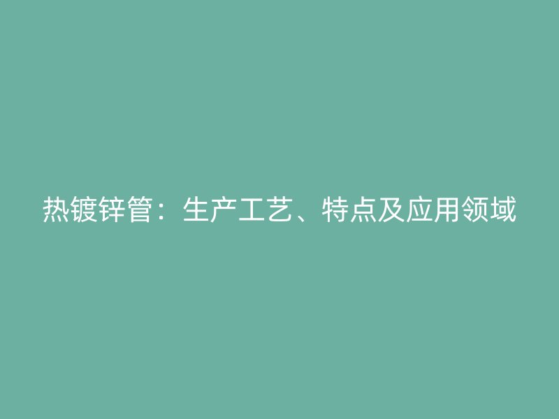 熱鍍鋅管：生產(chǎn)工藝、特點及應(yīng)用領(lǐng)域
