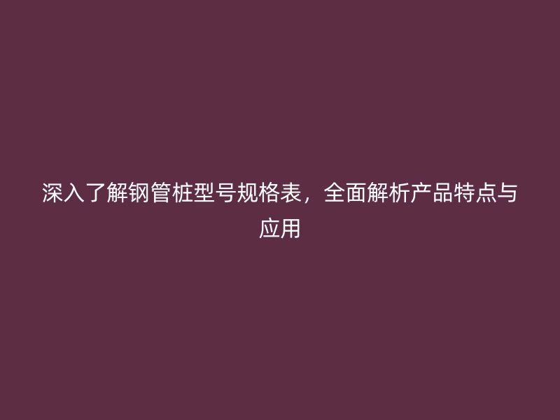 深入了解鋼管樁型號規(guī)格表，全面解析產(chǎn)品特點與應(yīng)用