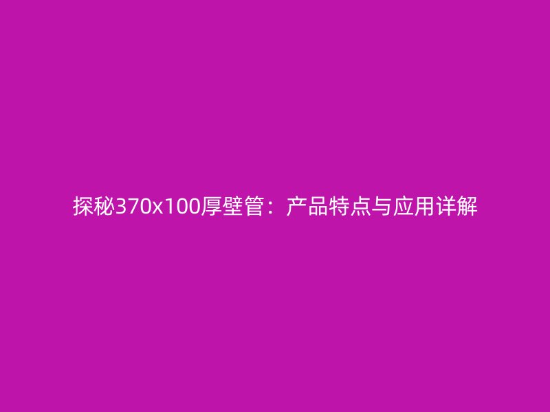 探秘370x100厚壁管：產(chǎn)品特點與應(yīng)用詳解