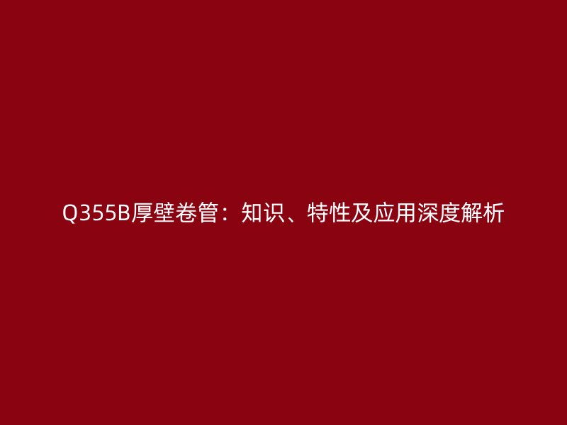 Q355B厚壁卷管：知識(shí)、特性及應(yīng)用深度解析