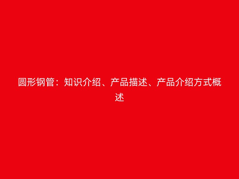 圓形鋼管：知識介紹、產(chǎn)品描述、產(chǎn)品介紹方式概述