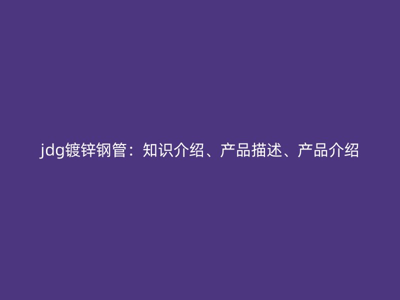 jdg鍍鋅鋼管：知識介紹、產(chǎn)品描述、產(chǎn)品介紹