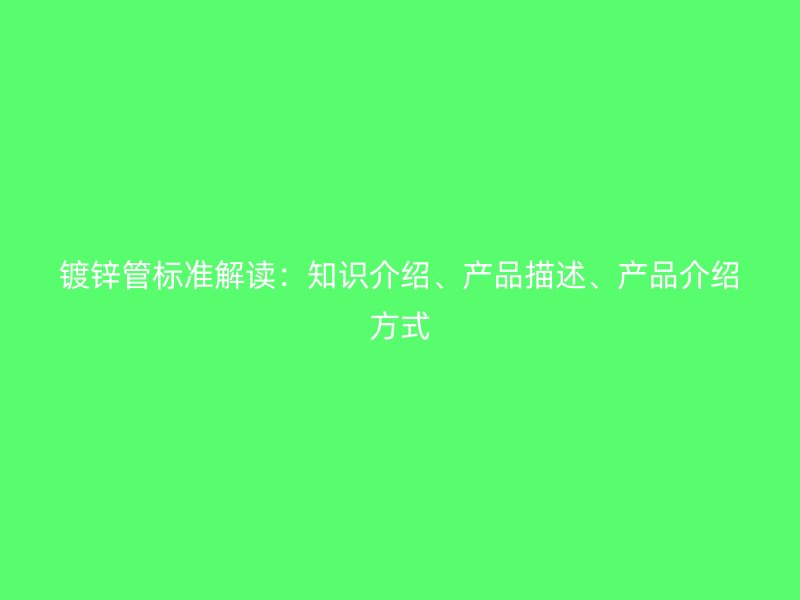 鍍鋅管標(biāo)準(zhǔn)解讀：知識(shí)介紹、產(chǎn)品描述、產(chǎn)品介紹方式