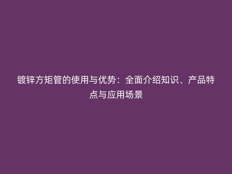 鍍鋅方矩管的使用與優(yōu)勢：全面介紹知識(shí)、產(chǎn)品特點(diǎn)與應(yīng)用場景