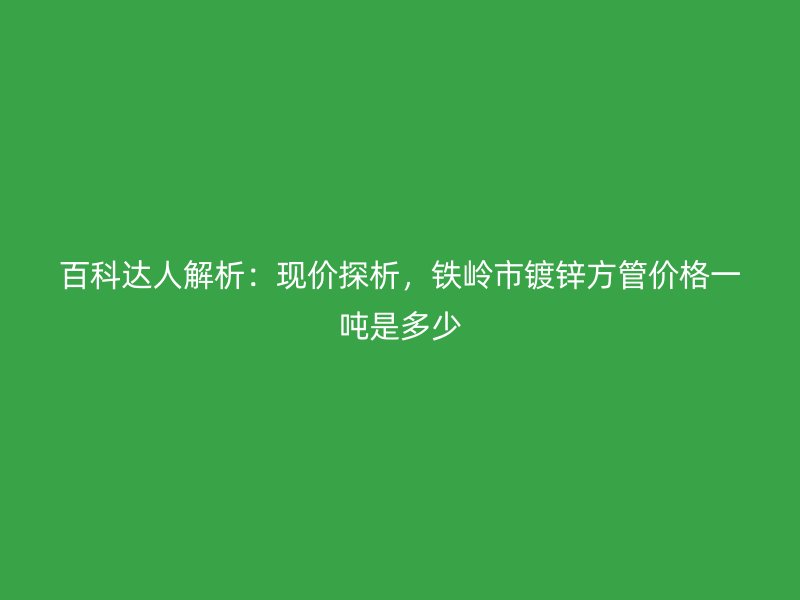 百科達(dá)人解析：現(xiàn)價探析，鐵嶺市鍍鋅方管價格一噸是多少