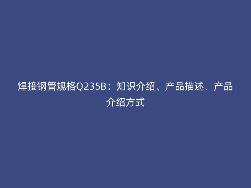 焊接鋼管規(guī)格Q235B：知識介紹、產(chǎn)品描述、產(chǎn)品介紹方式