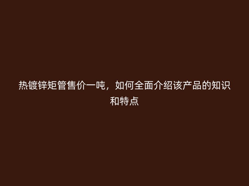 熱鍍鋅矩管售價(jià)一噸，如何全面介紹該產(chǎn)品的知識(shí)和特點(diǎn)